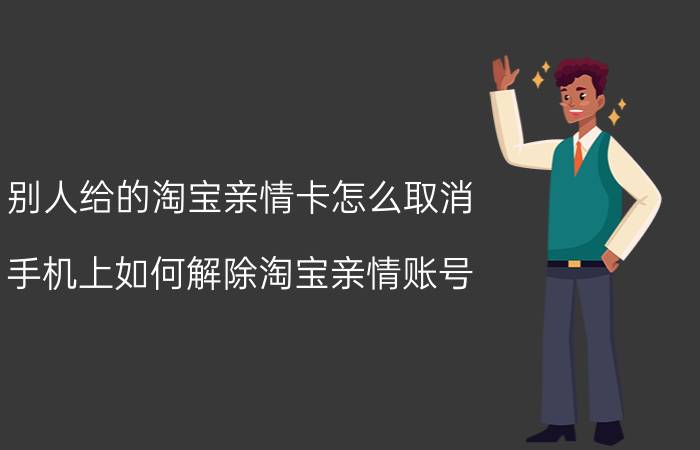 别人给的淘宝亲情卡怎么取消 手机上如何解除淘宝亲情账号？